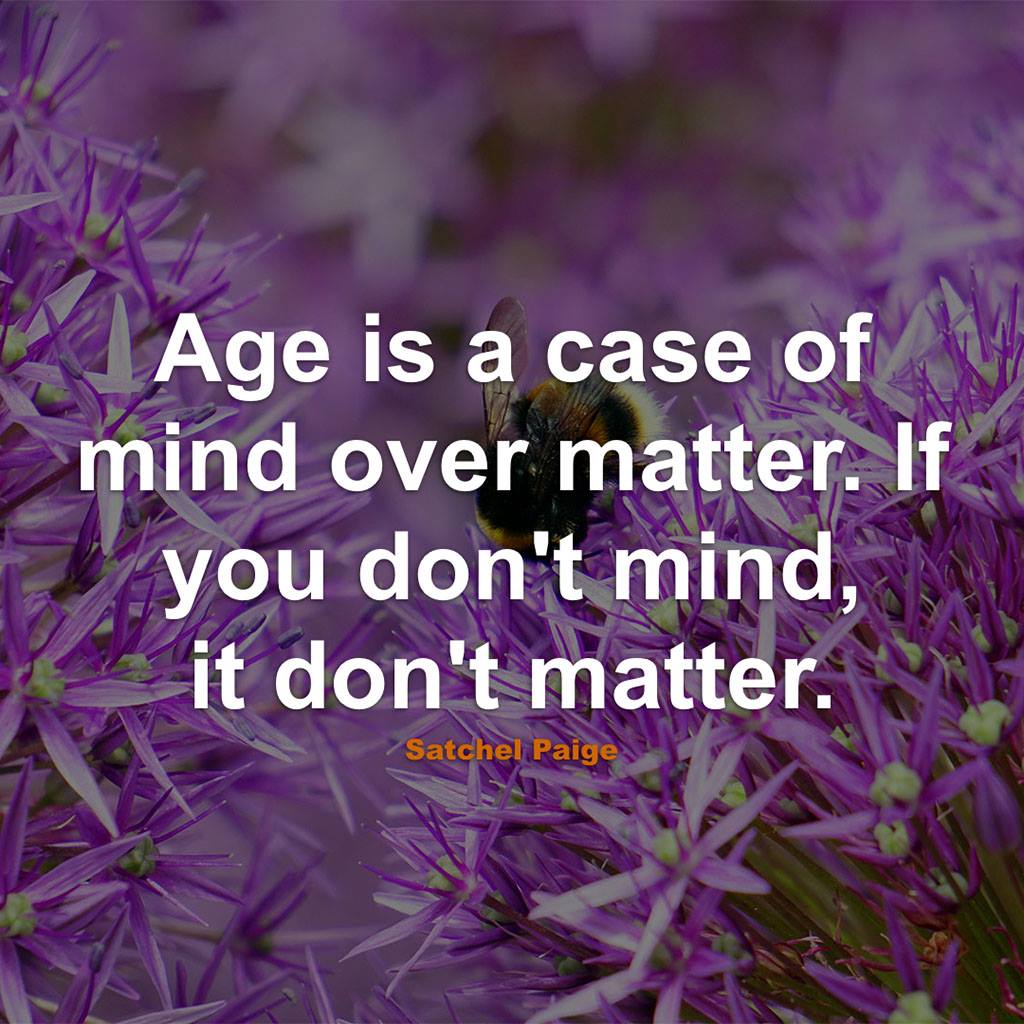 age is a case of mind over matter. if you don't mind, it don't matter