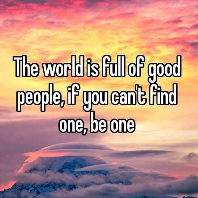 the world is full of good people, if you can not find one be one