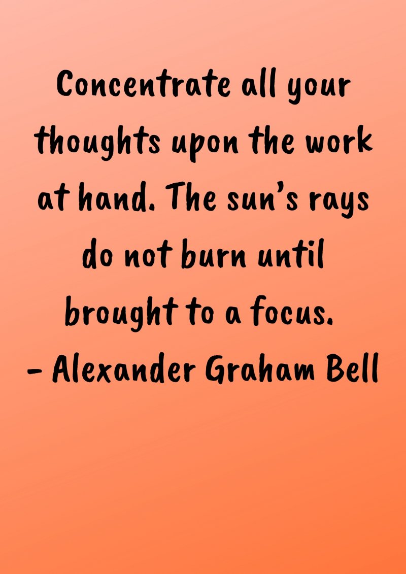 Concentrate all your thoughts upon the work at hand. The sun’s rays do not burn until brought to a focus. Alexander Graham Bell