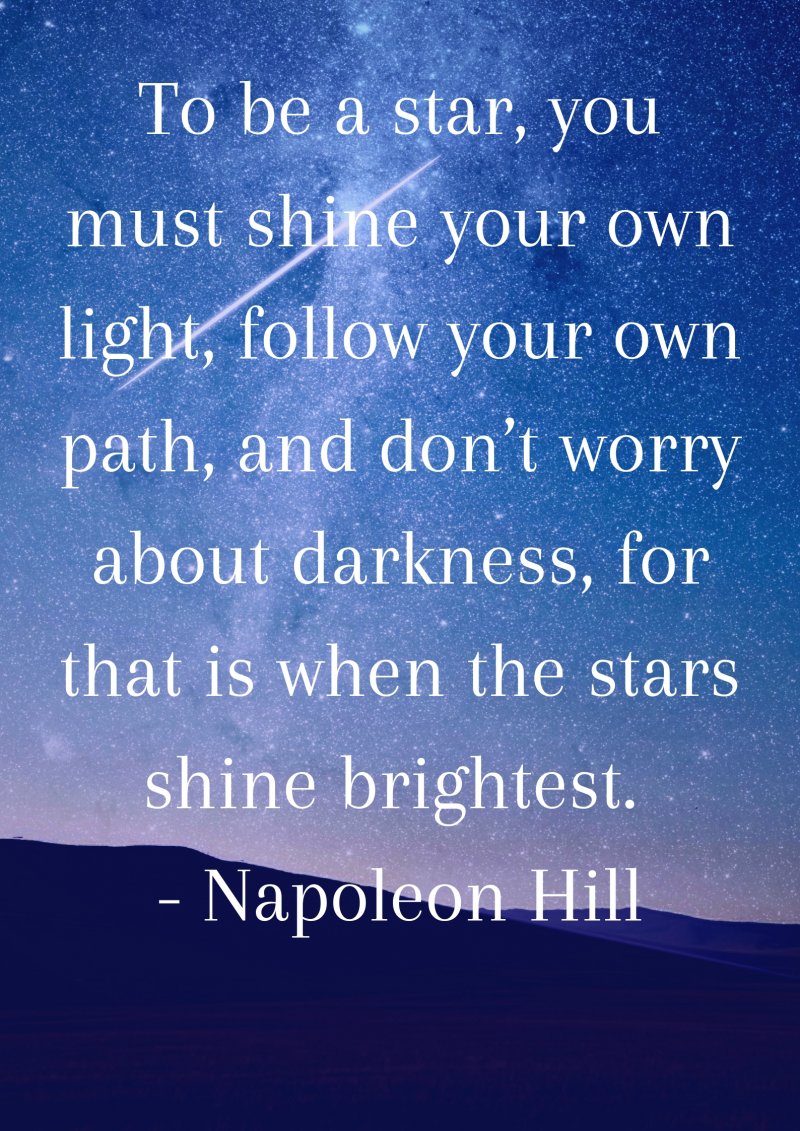 To be a star, you must shine your own light, follow your own path, and don’t worry about darkness, for that is when the stars shine brightest. Napoleon Hill