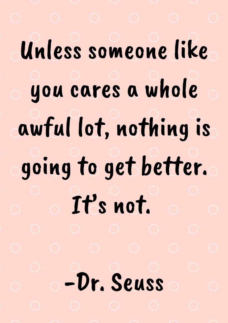 Unless someone like you cares a whole awful lot, nothing is going to get better. It’s not. Dr. Seuss